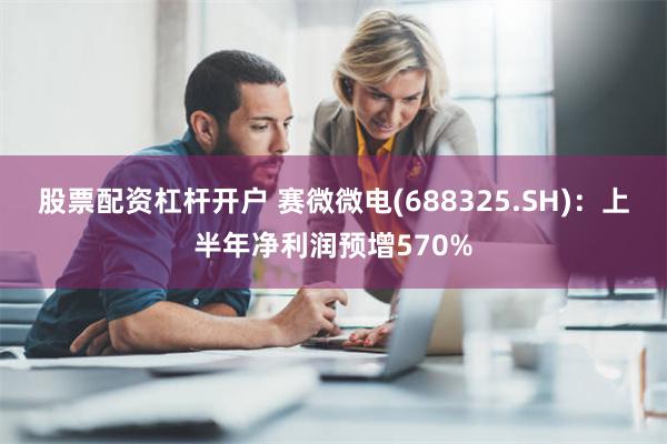 股票配资杠杆开户 赛微微电(688325.SH)：上半年净利润预增570%