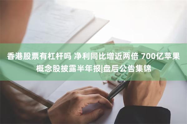 香港股票有杠杆吗 净利同比增近两倍 700亿苹果概念股披露半年报|盘后公告集锦