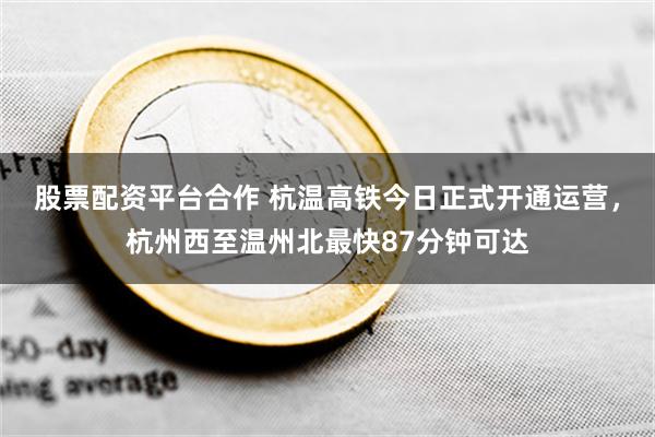 股票配资平台合作 杭温高铁今日正式开通运营，杭州西至温州北最快87分钟可达