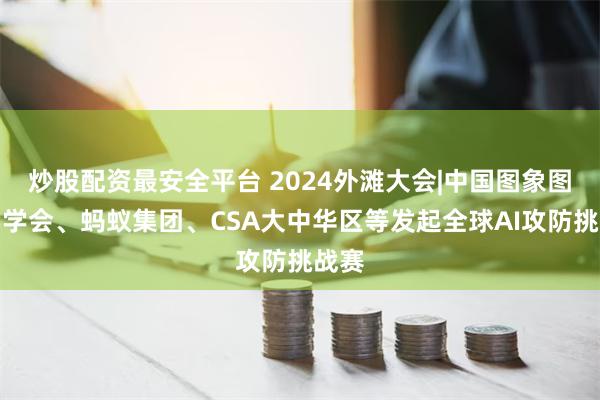 炒股配资最安全平台 2024外滩大会|中国图象图形学学会、蚂蚁集团、CSA大中华区等发起全球AI攻防挑战赛