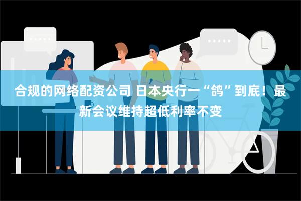 合规的网络配资公司 日本央行一“鸽”到底！最新会议维持超低利率不变