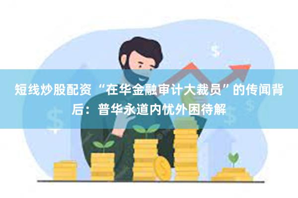 短线炒股配资 “在华金融审计大裁员”的传闻背后：普华永道内忧外困待解