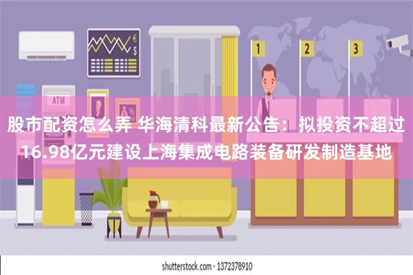 股市配资怎么弄 华海清科最新公告：拟投资不超过16.98亿元建设上海集成电路装备研发制造基地