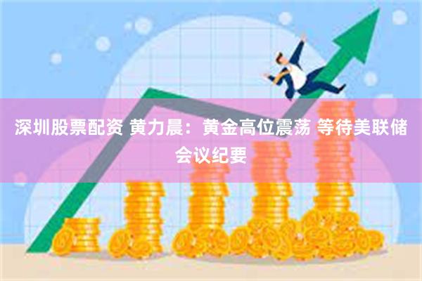 深圳股票配资 黄力晨：黄金高位震荡 等待美联储会议纪要