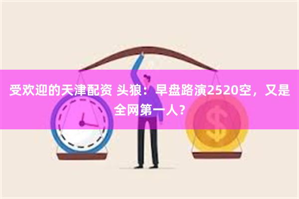 受欢迎的天津配资 头狼：早盘路演2520空，又是全网第一人？