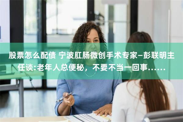 股票怎么配债 宁波肛肠微创手术专家—彭联明主任谈:老年人总便秘，不要不当一回事……