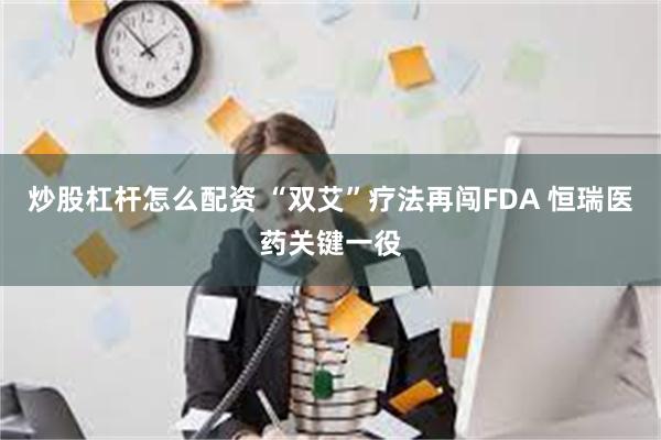 炒股杠杆怎么配资 “双艾”疗法再闯FDA 恒瑞医药关键一役