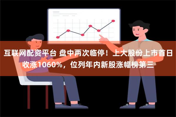 互联网配资平台 盘中两次临停！上大股份上市首日收涨1060%，位列年内新股涨幅榜第三