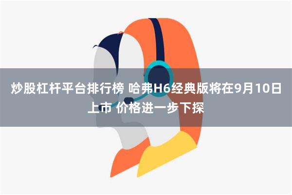 炒股杠杆平台排行榜 哈弗H6经典版将在9月10日上市 价格进一步下探