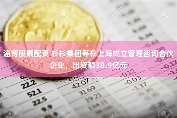 淄博股票配资 杉杉集团等在上海成立管理咨询合伙企业，出资额38.9亿元