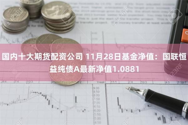 国内十大期货配资公司 11月28日基金净值：国联恒益纯债A最新净值1.0881