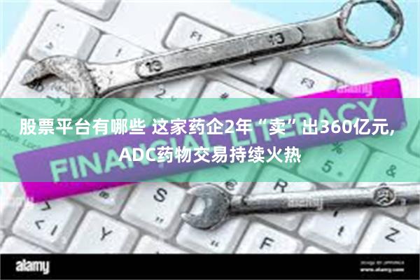 股票平台有哪些 这家药企2年“卖”出360亿元, ADC药物交易持续火热