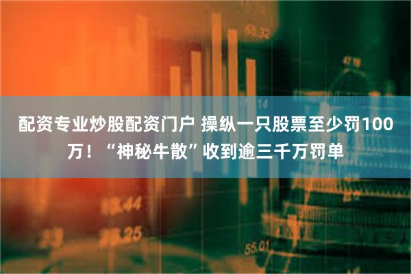 配资专业炒股配资门户 操纵一只股票至少罚100万！“神秘牛散”收到逾三千万罚单