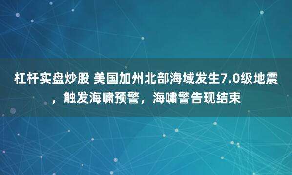 杠杆实盘炒股 美国加州北部海域发生7.0级地震，触发海啸预警，海啸警告现结束