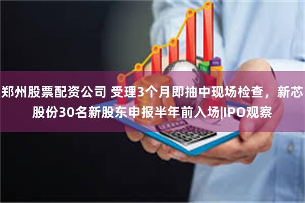 郑州股票配资公司 受理3个月即抽中现场检查，新芯股份30名新股东申报半年前入场|IPO观察