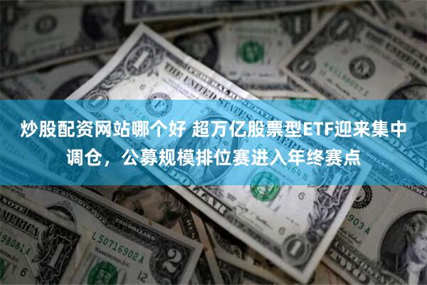 炒股配资网站哪个好 超万亿股票型ETF迎来集中调仓，公募规模排位赛进入年终赛点