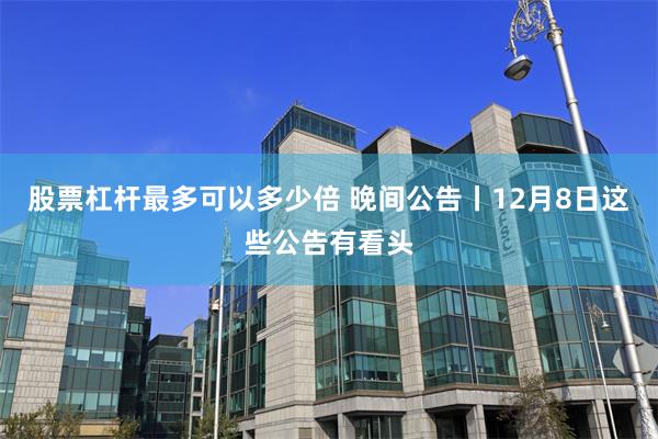 股票杠杆最多可以多少倍 晚间公告丨12月8日这些公告有看头