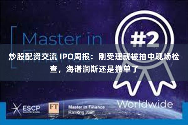 炒股配资交流 IPO周报：刚受理就被抽中现场检查，海谱润斯还是撤单了