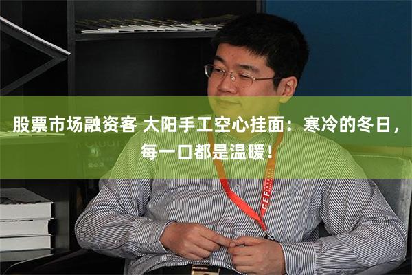 股票市场融资客 大阳手工空心挂面：寒冷的冬日，每一口都是温暖！