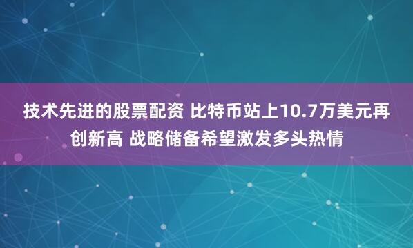 技术先进的股票配资 比特币站上10.7万美元再创新高 战略储备希望激发多头热情