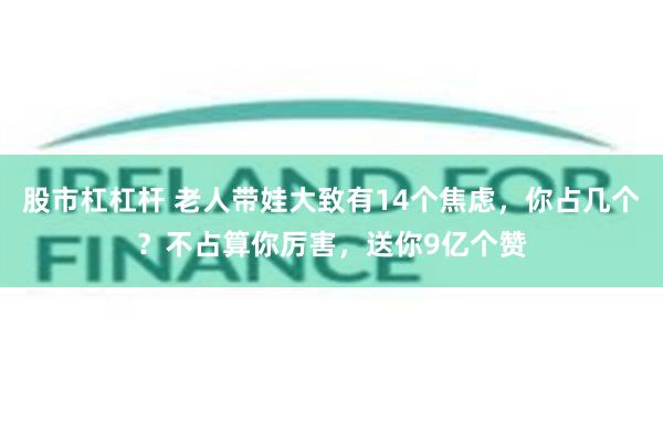 股市杠杠杆 老人带娃大致有14个焦虑，你占几个？不占算你厉害，送你9亿个赞