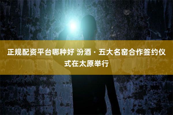 正规配资平台哪种好 汾酒 · 五大名窑合作签约仪式在太原举行