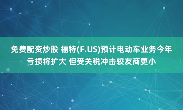 免费配资炒股 福特(F.US)预计电动车业务今年亏损将扩大 但受关税冲击较友商更小