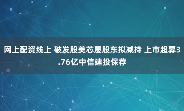 网上配资线上 破发股美芯晟股东拟减持 上市超募3.76亿中信建投保荐