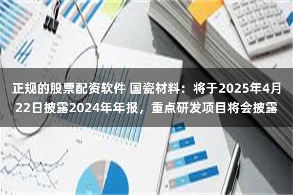 正规的股票配资软件 国瓷材料：将于2025年4月22日披露2024年年报，重点研发项目将会披露