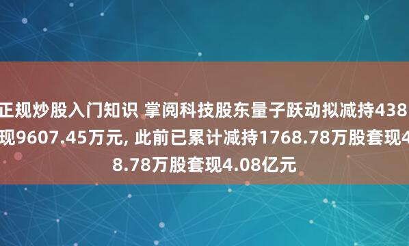 正规炒股入门知识 掌阅科技股东量子跃动拟减持438.9万股套现9607.45万元, 此前已累计减持1768.78万股套现4.08亿元