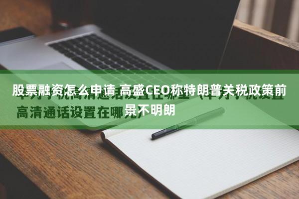 股票融资怎么申请 高盛CEO称特朗普关税政策前景不明朗