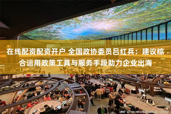 在线配资配资开户 全国政协委员吕红兵：建议综合运用政策工具与服务手段助力企业出海