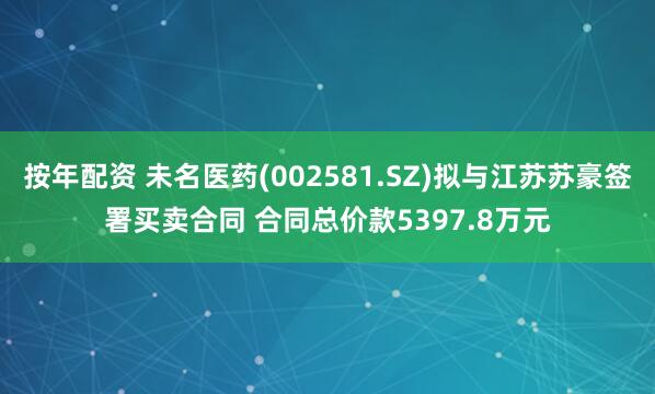 按年配资 未名医药(002581.SZ)拟与江苏苏豪签署买卖合同 合同总价款5397.8万元