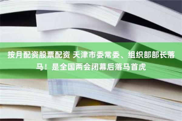 按月配资股票配资 天津市委常委、组织部部长落马！是全国两会闭幕后落马首虎